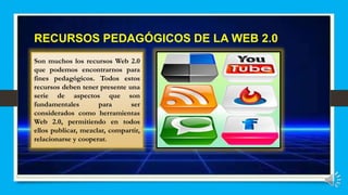 RECURSOS PEDAGÓGICOS DE LA WEB 2.0
Son muchos los recursos Web 2.0
que podemos encontrarnos para
fines pedagógicos. Todos estos
recursos deben tener presente una
serie de aspectos que son
fundamentales para ser
considerados como herramientas
Web 2.0, permitiendo en todos
ellos publicar, mezclar, compartir,
relacionarse y cooperar.
 