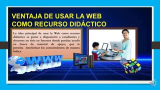 VENTAJA DE USAR LA WEB
COMO RECURSO DIDÁCTICO
La idea principal de usar la Web como recurso
didáctico es poner a disposición a estudiantes y
docentes un sitio en Internet donde puedan acudir
en busca de material de apoyo, que le
permita interiorizar los conocimientos de manera
lúdica.
 