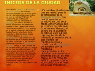    Entre el año 100 a. C. y el principio
    de la era común, Teotihuacan            ] Es notable el esfuerzo
    comenzó a concentrar un importante       que se realizó para la
    número de habitantes provenientes        construcción de la
    de todo el valle del Anáhuac. Al         pirámide del Sol, que
    crecimiento de Teotihuacan
    contribuyeron los emigrados de
                                             prácticamente se
    Cuicuilco, que habían iniciado un        concluyó en una sola
    éxodo que terminó por despoblar          etapa constructiva que
    aquella ciudad. La fase Tzacualli de     se verificó en esta fase.
    Teotihuacan (1-150 d. C.) es aquella     Durante ese tiempo, el
    en la que se establecen las bases de
    la planificación urbanística de la
                                             centro de la ciudad lo
    ciudad y se definen varios rasgos        constituía este edificio,
    característicos de la cultura            representación de la
    teotihuacana.[42] La construcción de     montaña primordial de la
    los edificios de la ciudad se realizan   que vienen los
    en torno a dos ejes. El eje norte-sur
    está constituido por la calzada de los
                                             mantenimientos y
    Muertos, que en la fase Tzacualli ya     constituye el axis mundi
    se encuentra bien definida. La calzada   de acuerdo con la
    de los Muertos está orientada 15° 28'    mitología
    hacia el este con respecto al norte      mesoamericana. La
    geográfico. Durante la fase Tzacualli,
    el eje este-oeste estaba constituido
                                             plataforma adosada a la
    por el curso del río San Juan, cuyo      pirámide del Sol es más
    cauce fue desviado para hacerlo          tardía que el resto del
    coincidir con una orientación            edificio, y parece haber
    desviada 16° 30' hacia el sur del   sido construida al final
    este.[                              de la fase Miaccaotli.[45]
 