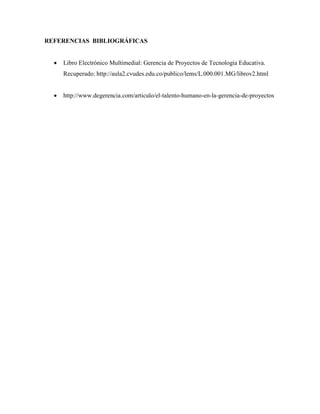 REFERENCIAS BIBLIOGRÁFICAS
Libro Electrónico Multimedial: Gerencia de Proyectos de Tecnología Educativa.
Recuperado: http://aula2.cvudes.edu.co/publico/lems/L.000.001.MG/librov2.html
http://www.degerencia.com/articulo/el-talento-humano-en-la-gerencia-de-proyectos