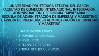 UNIVERSIDAD POLITÉCNICA ESTATAL DEL CARCHI
FACULTAD DE COMERCIO INTERNACIONAL, INTEGRACIÓN,
ADMINISTRACIÓN Y ECONOMIA EMPRESARIAL
ESCUELA DE ADMINISTRACIÓN DE EMPRESAS Y MARKETING
CARRERA DE INGENIERÍA EN ADMINISTRACIÓN DE EMPRESAS
Y MARKETING
1. DATOS INFORMATIVOS
1.1 NOMBRE: MIRIAN POZO.
1.2 NIVEL: 1º “B”.
1.3 FECHA: 25/07/2016.
1.4 TEMA: REALIZAR UN VIDEO.
 