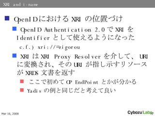 XRI and i-name OpenID ˤ XRI λäŤ OpenID Authentication 2.0  XRI  Identifier Ȥʹ褦ˤʤä c.f.) xri://=zigorou XRI  XRI Proxy Resolver 餷ơ URI ˉQ졢 URI ָʾ꥽` XRDS ĕ򷵤 ǳ OP EndPoint Ȥ֤ Yadis ͬȿ 