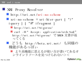 XRI and i-name XRI Proxy Resolver http://xri.net/ xri-no-scheme xri-no-scheme = xri-hier-part [ &quot;?&quot; iquery ]  [ &quot;#&quot; ifragment ]   http://xri.net/=zigorou/ curl -H Accept: application/xrds+xml http://xri.net/=zigorou/   XRDS ĕäƤ ɤ  http://beta.xri.net/  ͬΙCܤäݤ ߙCܤ˼뤬ʹƤ륪饤꥽`ҊĤʤ 