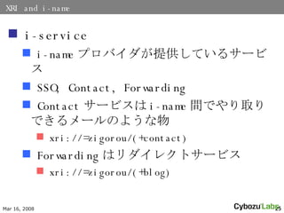 XRI and i-name i-service i-name ץХṩƤ륵`ӥ SSO, Contact, Forwarding Contact `ӥ i-name gǤȡǤ`Τ褦 xri://=zigorou/(+contact) Forwarding ϥ쥯ȥ`ӥ xri://=zigorou/(+blog) 