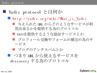 Yadis protocol Yadis protocol ȤϺΤ http:// yadis.org/wiki/What_is_Yadis 뤨줿 URL ɤΤ褦ʥ`ӥó뤫ṩΥץȥ SSO ṩ褦J^`ӥȤ ץե`뽻Qե`aΞΥ`ӥ ֥ΥѥȤ Ĥޤ URL ʹ륵`ӥ discovery Υץȥ 
