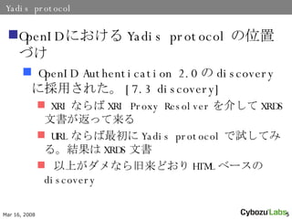 Yadis protocol OpenID ˤ Yadis protocol λäŤ OpenID Authentication 2.0  discovery ˒ä줿 [7.3 discovery] XRI ʤ XRI Proxy Resolver 餷 XRDS ĕä URL ʤ Yadis protocol ԇƤߤ롣Y XRDS ĕ Ϥʤɤ HTML ٩` discovery 