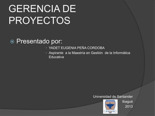 GERENCIA DE
PROYECTOS
 Presentado por:
• YADET EUGENIA PEÑA CORDOBA
• Aspirante a la Maestría en Gestión de la Informática
Educativa
Universidad de Santander
Ibagué
2013
 