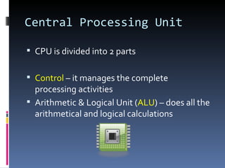 Central Processing Unit

 CPU is divided into 2 parts


 Control – it manages the complete
  processing activities
 Arithmetic & Logical Unit (ALU) – does all the
  arithmetical and logical calculations
 