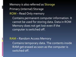 Memory is also referred as Storage
Primary (internal) Storage
ROM – Read Only memory
  Contains permanent computer information. It
  cannot be used for storing data. Data in ROM
  Memory does not get lost even if the
  computer is switched off.

RAM – Random Access Memory
 Contains temporary data. The contents inside
 RAM get erased as soon as the computer is
 switched off.
 