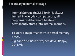 Secondary (external) storage

  Internal Storage (ROM & RAM) is always
  limited. In everyday computer use, all
  programs or data cannot be stored
  permanently stored into internal memory.

  To store data permanently, external memory
  is used.
  E.g. tape disc, hard drive, pen drive, floppy,
  CD, DVD
 