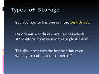 Types of Storage

 Each computer has one or more Disk Drives.

 Disk drives – or disks - are devices which
 store information on a metal or plastic disk.

 The disk preserves the information even
 when your computer is turned off.
 