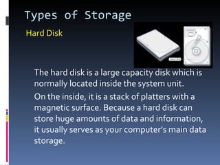 Types of Storage
Hard Disk



  The hard disk is a large capacity disk which is
  normally located inside the system unit.
  On the inside, it is a stack of platters with a
  magnetic surface. Because a hard disk can
  store huge amounts of data and information,
  it usually serves as your computer’s main data
  storage.
 