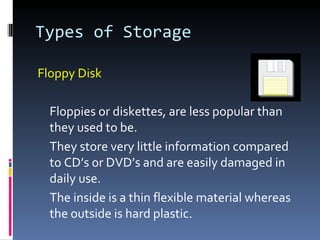 Types of Storage

Floppy Disk

  Floppies or diskettes, are less popular than
  they used to be.
  They store very little information compared
  to CD’s or DVD’s and are easily damaged in
  daily use.
  The inside is a thin flexible material whereas
  the outside is hard plastic.
 