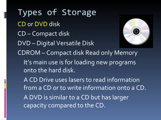 Types of Storage
CD or DVD disk
CD – Compact disk
DVD – Digital Versatile Disk
CDROM – Compact disk Read only Memory
 It’s main use is for loading new programs
 onto the hard disk.
 A CD Drive uses lasers to read information
 from a CD or to write information onto a CD.
 A DVD is similar to a CD but has larger
 capacity compared to the CD.
 