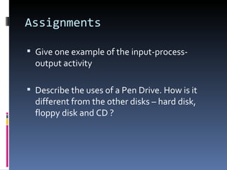 Assignments

 Give one example of the input-process-
  output activity

 Describe the uses of a Pen Drive. How is it
  different from the other disks – hard disk,
  floppy disk and CD ?
 