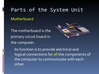 Parts of the System Unit
Motherboard

The motherboard is the
primary circuit board in
the computer.
  Its function is to provide electrical and
  logical connections for all the components of
  the computer to communicate with each
  other.
 