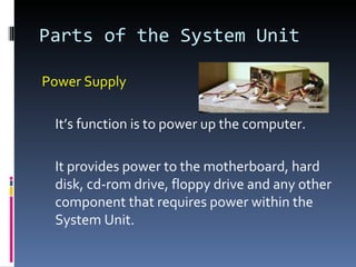 Parts of the System Unit

Power Supply

 It’s function is to power up the computer.

 It provides power to the motherboard, hard
 disk, cd-rom drive, floppy drive and any other
 component that requires power within the
 System Unit.
 