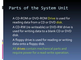 Parts of the System Unit

 A CD-ROM or DVD-ROM Drive is used for
 reading data from a CD or DVD disk.
 A CD-RW (re-writeable) or DVD-RW drive is
 used for writing data to a blank CD or DVD
 disk.
 A floppy drive is used for reading or writing
 data onto a floppy disk.
 All drives contain mechanical parts and
 require power for a read-write operation.
 