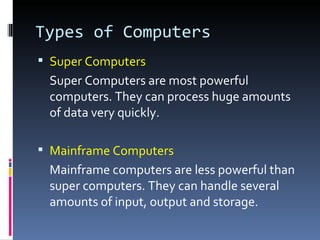 Types of Computers
 Super Computers
 Super Computers are most powerful
 computers. They can process huge amounts
 of data very quickly.

 Mainframe Computers
 Mainframe computers are less powerful than
 super computers. They can handle several
 amounts of input, output and storage.
 