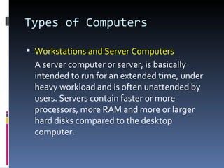 Types of Computers

 Workstations and Server Computers
 A server computer or server, is basically
 intended to run for an extended time, under
 heavy workload and is often unattended by
 users. Servers contain faster or more
 processors, more RAM and more or larger
 hard disks compared to the desktop
 computer.
 