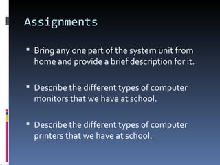 Assignments

 Bring any one part of the system unit from
  home and provide a brief description for it.

 Describe the different types of computer
  monitors that we have at school.

 Describe the different types of computer
  printers that we have at school.
 