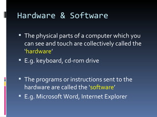 Hardware & Software

 The physical parts of a computer which you
  can see and touch are collectively called the
  ‘hardware’
 E.g. keyboard, cd-rom drive


 The programs or instructions sent to the
  hardware are called the ‘software’
 E.g. Microsoft Word, Internet Explorer
 