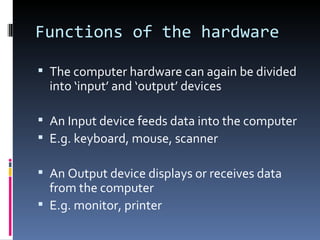 Functions of the hardware

 The computer hardware can again be divided
  into ‘input’ and ‘output’ devices

 An Input device feeds data into the computer
 E.g. keyboard, mouse, scanner

 An Output device displays or receives data
  from the computer
 E.g. monitor, printer
 