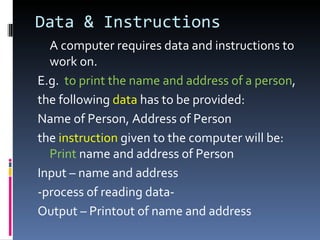Data & Instructions
  A computer requires data and instructions to
  work on.
E.g. to print the name and address of a person,
the following data has to be provided:
Name of Person, Address of Person
the instruction given to the computer will be:
  Print name and address of Person
Input – name and address
-process of reading data-
Output – Printout of name and address
 