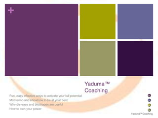 +

Yaduma™
Coaching
Fun, easy effective ways to activate your full potential
Motivation and knowhow to be at your best
Why dis-ease and blockages are useful
How to own your power
Yaduma™Coaching

 