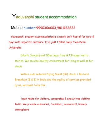 Yaduvanshi student accommodation
 Mobile number: 9990306003,9811162822

 Yaduvanshi student accommodation is a newly built hostel for girls &

boys with separate entrance. It is just 1.5Kms away from Delhi

University

         (North Campus) and 2Kms away from G.T.B nagar metro

    station. We provide healthy environment for living as well as for

    studie

         With a wide network Paying Guest (PG) House / Bed and

    Breakfast (B & B) in India and the quality of services provided

    by us, we boast to be the




          best hosts for visitors, corporates & executives visiting

    India. We provide a secured, furnished, economical, homely

    atmosphere
 