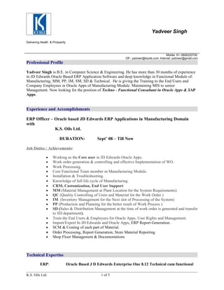 Yadveer Singh
Delivering Health & Prosperity



                                                                                                Mobile: 91- 9806220709
                                                                 Off : yadveer@ksoils.com; Internet: yadveer@gmail.com
Professional Profile

Yadveer Singh is B.E. in Computer Science & Engineering. He has more than 30 months of experience
in JD Edwards Oracle Based ERP Application Software and deep knowledge in Functional Module of:
Manufacturing, MM, PP, IM, SM, SD & Technical. He is giving the Training to the End Users and
Company Employees in Oracle Apps of Manufacturing Module. Maintaining MIS to senior
Management. Now looking for the position of Techno - Functional Consultant in Oracle Apps & SAP
Apps.


Experience and Accomplishments

ERP Officer – Oracle based JD Edwards ERP Applications in Manufacturing Domain
with
              K.S. Oils Ltd.

                         DURATION:                Sept’ 08 – Till Now

Job Duties / Achievements:

               •    Working as the Core user in JD Edwards Oracle Apps.
               •    Work order generation & controlling and effective Implementation of WO.
               •    Work Processing.
               •    Core Functional Team member in Manufacturing Module.
               •    Installation & Troubleshooting.
               •    Knowledge of full life cycle of Manufacturing.
               •    CRM, Customization, End User Support
               •    MM (Material Management at Plant Location for the System Requirements).
               •    QC (Quality Controlling of Units and Material for the Work Order )
               •    IM (Inventory Management for the Next slot of Processing of the System)
               •    PP (Production and Planning for the better result of Work Process )
               •    SD (Sales & Distribution Management at the time of work order is generated and transfer
                    to SD department).
               •    Train the End Users & Employees for Oracle Apps, User Rights and Management.
               •    Import/Export In JD Edwards and Oracle Apps, ERP Report Generation.
               •    SCM & Costing of each part of Material.
               •    Order Processing, Report Generation, Store Material Reporting
               •    Shop Floor Management & Documentations



Technical Expertise

          ERP:                   Oracle Based J D Edwards Enterprise One 8.12 Technical cum functional

K.S. Oils Ltd.                                      1 of 5
 