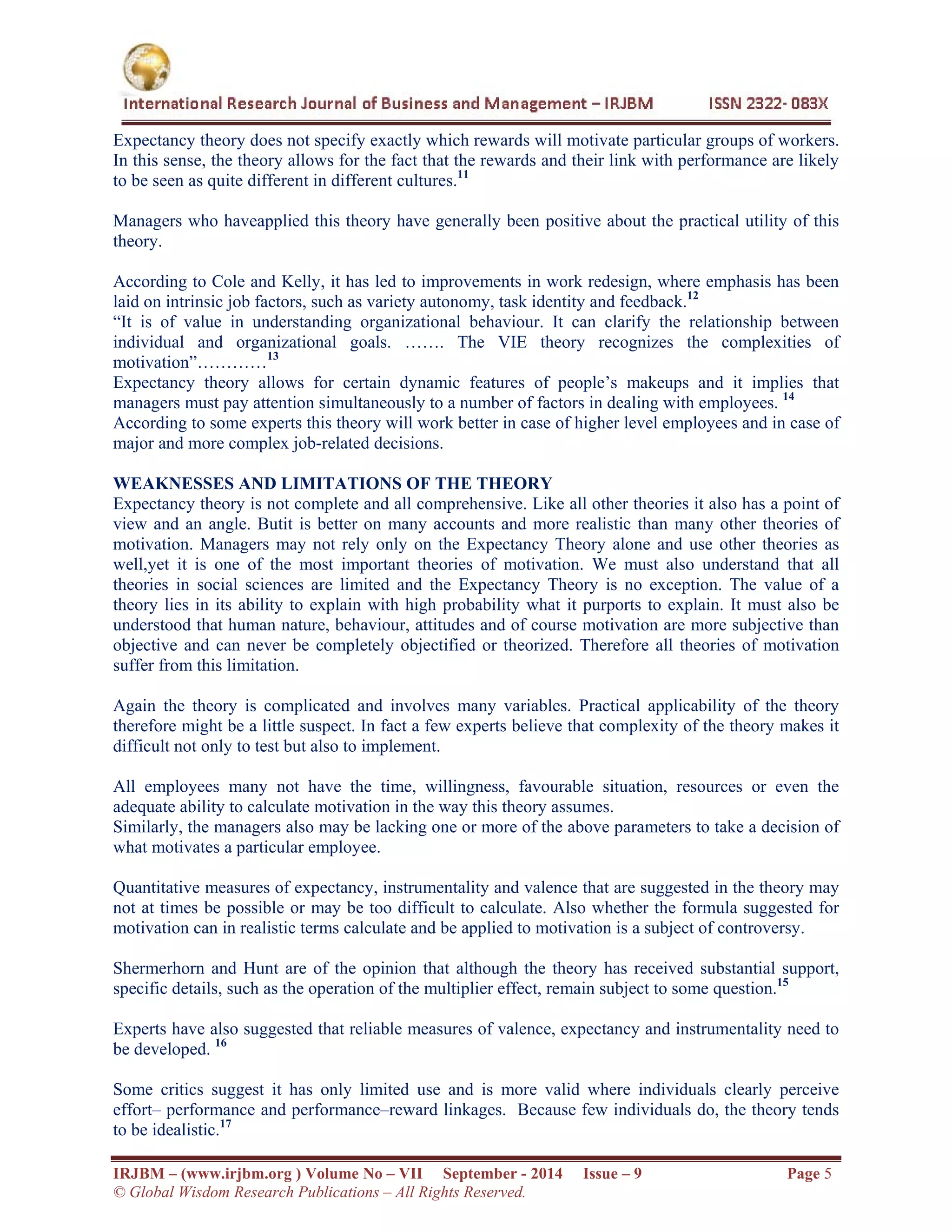  
IRJBM – (www.irjbm.org ) Volume No – VII September - 2014 Issue – 9 Page 5
© Global Wisdom Research Publications – All Rights Reserved.
Expectancy theory does not specify exactly which rewards will motivate particular groups of workers.
In this sense, the theory allows for the fact that the rewards and their link with performance are likely
to be seen as quite different in different cultures.11
Managers who haveapplied this theory have generally been positive about the practical utility of this
theory.
According to Cole and Kelly, it has led to improvements in work redesign, where emphasis has been
laid on intrinsic job factors, such as variety autonomy, task identity and feedback.12
“It is of value in understanding organizational behaviour. It can clarify the relationship between
individual and organizational goals. ……. The VIE theory recognizes the complexities of
motivation”…………13
Expectancy theory allows for certain dynamic features of people’s makeups and it implies that
managers must pay attention simultaneously to a number of factors in dealing with employees. 14
According to some experts this theory will work better in case of higher level employees and in case of
major and more complex job-related decisions.
WEAKNESSES AND LIMITATIONS OF THE THEORY
Expectancy theory is not complete and all comprehensive. Like all other theories it also has a point of
view and an angle. Butit is better on many accounts and more realistic than many other theories of
motivation. Managers may not rely only on the Expectancy Theory alone and use other theories as
well,yet it is one of the most important theories of motivation. We must also understand that all
theories in social sciences are limited and the Expectancy Theory is no exception. The value of a
theory lies in its ability to explain with high probability what it purports to explain. It must also be
understood that human nature, behaviour, attitudes and of course motivation are more subjective than
objective and can never be completely objectified or theorized. Therefore all theories of motivation
suffer from this limitation.
Again the theory is complicated and involves many variables. Practical applicability of the theory
therefore might be a little suspect. In fact a few experts believe that complexity of the theory makes it
difficult not only to test but also to implement.
All employees many not have the time, willingness, favourable situation, resources or even the
adequate ability to calculate motivation in the way this theory assumes.
Similarly, the managers also may be lacking one or more of the above parameters to take a decision of
what motivates a particular employee.
Quantitative measures of expectancy, instrumentality and valence that are suggested in the theory may
not at times be possible or may be too difficult to calculate. Also whether the formula suggested for
motivation can in realistic terms calculate and be applied to motivation is a subject of controversy.
Shermerhorn and Hunt are of the opinion that although the theory has received substantial support,
specific details, such as the operation of the multiplier effect, remain subject to some question.15
Experts have also suggested that reliable measures of valence, expectancy and instrumentality need to
be developed. 16
Some critics suggest it has only limited use and is more valid where individuals clearly perceive
effort– performance and performance–reward linkages. Because few individuals do, the theory tends
to be idealistic.17
 