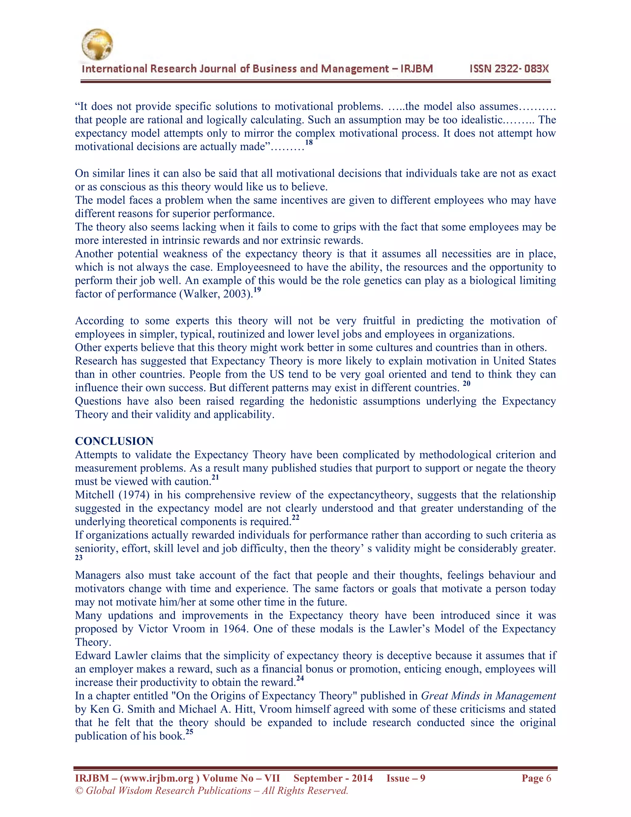  
IRJBM – (www.irjbm.org ) Volume No – VII September - 2014 Issue – 9 Page 6
© Global Wisdom Research Publications – All Rights Reserved.
“It does not provide specific solutions to motivational problems. …..the model also assumes……….
that people are rational and logically calculating. Such an assumption may be too idealistic.…….. The
expectancy model attempts only to mirror the complex motivational process. It does not attempt how
motivational decisions are actually made”………18
On similar lines it can also be said that all motivational decisions that individuals take are not as exact
or as conscious as this theory would like us to believe.
The model faces a problem when the same incentives are given to different employees who may have
different reasons for superior performance.
The theory also seems lacking when it fails to come to grips with the fact that some employees may be
more interested in intrinsic rewards and nor extrinsic rewards.
Another potential weakness of the expectancy theory is that it assumes all necessities are in place,
which is not always the case. Employeesneed to have the ability, the resources and the opportunity to
perform their job well. An example of this would be the role genetics can play as a biological limiting
factor of performance (Walker, 2003).19
According to some experts this theory will not be very fruitful in predicting the motivation of
employees in simpler, typical, routinized and lower level jobs and employees in organizations.
Other experts believe that this theory might work better in some cultures and countries than in others.
Research has suggested that Expectancy Theory is more likely to explain motivation in United States
than in other countries. People from the US tend to be very goal oriented and tend to think they can
influence their own success. But different patterns may exist in different countries. 20
Questions have also been raised regarding the hedonistic assumptions underlying the Expectancy
Theory and their validity and applicability.
CONCLUSION
Attempts to validate the Expectancy Theory have been complicated by methodological criterion and
measurement problems. As a result many published studies that purport to support or negate the theory
must be viewed with caution.21
Mitchell (1974) in his comprehensive review of the expectancytheory, suggests that the relationship
suggested in the expectancy model are not clearly understood and that greater understanding of the
underlying theoretical components is required.22
If organizations actually rewarded individuals for performance rather than according to such criteria as
seniority, effort, skill level and job difficulty, then the theory’ s validity might be considerably greater.
23
Managers also must take account of the fact that people and their thoughts, feelings behaviour and
motivators change with time and experience. The same factors or goals that motivate a person today
may not motivate him/her at some other time in the future.
Many updations and improvements in the Expectancy theory have been introduced since it was
proposed by Victor Vroom in 1964. One of these modals is the Lawler’s Model of the Expectancy
Theory.
Edward Lawler claims that the simplicity of expectancy theory is deceptive because it assumes that if
an employer makes a reward, such as a financial bonus or promotion, enticing enough, employees will
increase their productivity to obtain the reward.24
In a chapter entitled "On the Origins of Expectancy Theory" published in Great Minds in Management
by Ken G. Smith and Michael A. Hitt, Vroom himself agreed with some of these criticisms and stated
that he felt that the theory should be expanded to include research conducted since the original
publication of his book.25
 