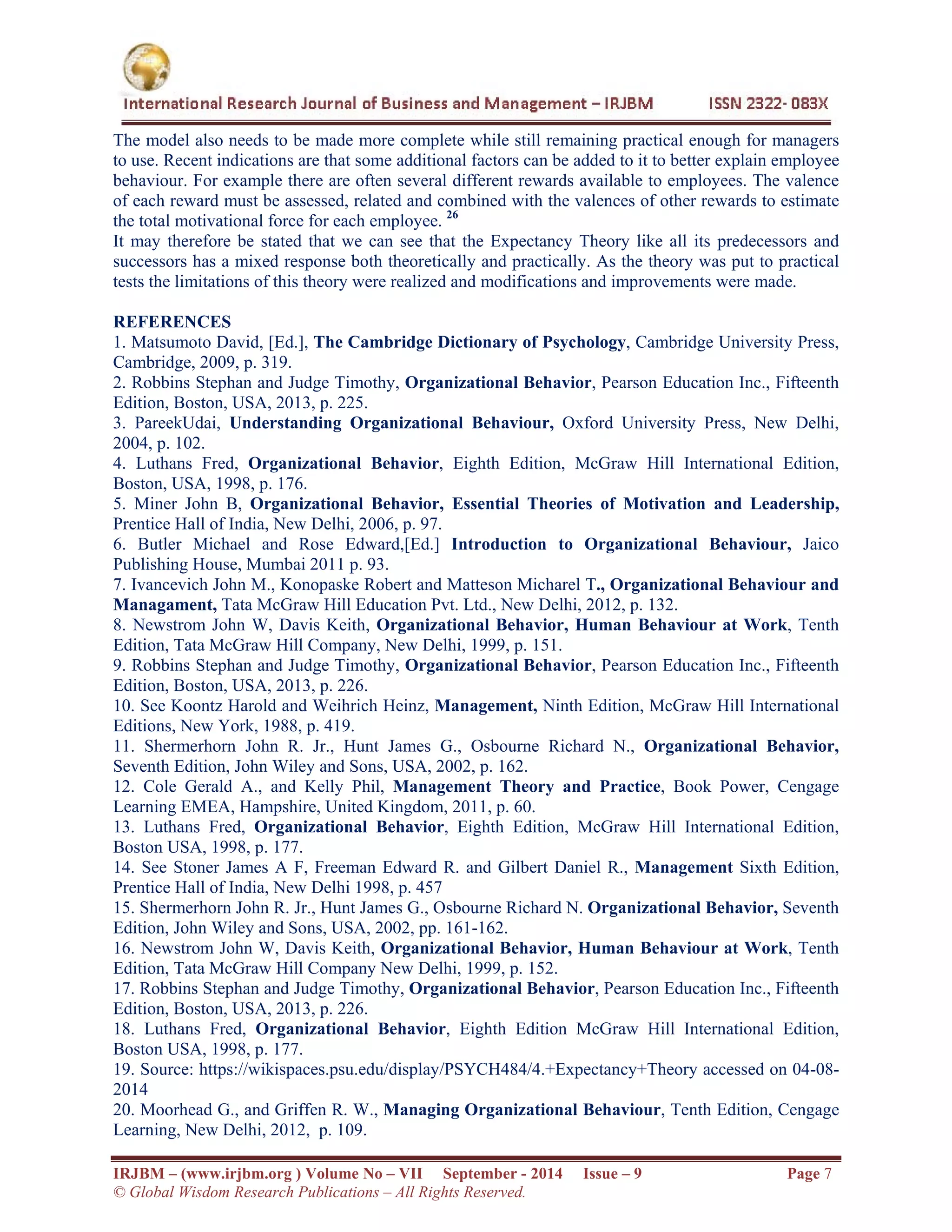  
IRJBM – (www.irjbm.org ) Volume No – VII September - 2014 Issue – 9 Page 7
© Global Wisdom Research Publications – All Rights Reserved.
The model also needs to be made more complete while still remaining practical enough for managers
to use. Recent indications are that some additional factors can be added to it to better explain employee
behaviour. For example there are often several different rewards available to employees. The valence
of each reward must be assessed, related and combined with the valences of other rewards to estimate
the total motivational force for each employee. 26
It may therefore be stated that we can see that the Expectancy Theory like all its predecessors and
successors has a mixed response both theoretically and practically. As the theory was put to practical
tests the limitations of this theory were realized and modifications and improvements were made.
REFERENCES
1. Matsumoto David, [Ed.], The Cambridge Dictionary of Psychology, Cambridge University Press,
Cambridge, 2009, p. 319.
2. Robbins Stephan and Judge Timothy, Organizational Behavior, Pearson Education Inc., Fifteenth
Edition, Boston, USA, 2013, p. 225.
3. PareekUdai, Understanding Organizational Behaviour, Oxford University Press, New Delhi,
2004, p. 102.
4. Luthans Fred, Organizational Behavior, Eighth Edition, McGraw Hill International Edition,
Boston, USA, 1998, p. 176.
5. Miner John B, Organizational Behavior, Essential Theories of Motivation and Leadership,
Prentice Hall of India, New Delhi, 2006, p. 97.
6. Butler Michael and Rose Edward,[Ed.] Introduction to Organizational Behaviour, Jaico
Publishing House, Mumbai 2011 p. 93.
7. Ivancevich John M., Konopaske Robert and Matteson Micharel T., Organizational Behaviour and
Managament, Tata McGraw Hill Education Pvt. Ltd., New Delhi, 2012, p. 132.
8. Newstrom John W, Davis Keith, Organizational Behavior, Human Behaviour at Work, Tenth
Edition, Tata McGraw Hill Company, New Delhi, 1999, p. 151.
9. Robbins Stephan and Judge Timothy, Organizational Behavior, Pearson Education Inc., Fifteenth
Edition, Boston, USA, 2013, p. 226.
10. See Koontz Harold and Weihrich Heinz, Management, Ninth Edition, McGraw Hill International
Editions, New York, 1988, p. 419.
11. Shermerhorn John R. Jr., Hunt James G., Osbourne Richard N., Organizational Behavior,
Seventh Edition, John Wiley and Sons, USA, 2002, p. 162.
12. Cole Gerald A., and Kelly Phil, Management Theory and Practice, Book Power, Cengage
Learning EMEA, Hampshire, United Kingdom, 2011, p. 60.
13. Luthans Fred, Organizational Behavior, Eighth Edition, McGraw Hill International Edition,
Boston USA, 1998, p. 177.
14. See Stoner James A F, Freeman Edward R. and Gilbert Daniel R., Management Sixth Edition,
Prentice Hall of India, New Delhi 1998, p. 457
15. Shermerhorn John R. Jr., Hunt James G., Osbourne Richard N. Organizational Behavior, Seventh
Edition, John Wiley and Sons, USA, 2002, pp. 161-162.
16. Newstrom John W, Davis Keith, Organizational Behavior, Human Behaviour at Work, Tenth
Edition, Tata McGraw Hill Company New Delhi, 1999, p. 152.
17. Robbins Stephan and Judge Timothy, Organizational Behavior, Pearson Education Inc., Fifteenth
Edition, Boston, USA, 2013, p. 226.
18. Luthans Fred, Organizational Behavior, Eighth Edition McGraw Hill International Edition,
Boston USA, 1998, p. 177.
19. Source: https://wikispaces.psu.edu/display/PSYCH484/4.+Expectancy+Theory accessed on 04-08-
2014
20. Moorhead G., and Griffen R. W., Managing Organizational Behaviour, Tenth Edition, Cengage
Learning, New Delhi, 2012, p. 109.
 