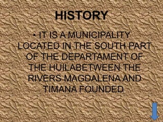 HISTORY
   • IT IS A MUNICIPALITY
LOCATED IN THE SOUTH PART
 OF THE DEPARTAMENT OF
  THE HUILABETWEEN THE
  RIVERS MAGDALENA AND
      TIMANA FOUNDED.
 