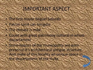 IMPORTANT ASPECT
• The first mayor Miguel Salcedo
• Patron saint san emigdio
• The climate is mild
• Count with great patrimony cultural in whole
  departament
• Some houses of the municipality are even
  preserue it’s architectural antigue structure.
  And make of this locality an unique space in
  the departament of the Huila
 