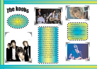The kooks
           The
      Kooks son una
   banda de indie rock
originaria de Brighton,
Inglaterra. Su álbum de
  debut, Inside In/In-                                          Miembros
                                                              * Luke Pritchard – voces y
        side Out
                            La banda fue formada en
                                                           guitarra rítmica
                           el Hoover High School. Su
                                                              * Hugh Harris – guitarra
                            debut fue en el Brighton's
                                                           principal
                          Free Butt festival. La canción
                                                              * Paul Garred – batería y
                             que los llevó al éxito fue
                                                           percusión
                        