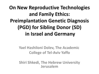 On New Reproductive Technologies and Family Ethics: PreimplantationGenetic Diagnosis (PGD) for Sibling Donor (SD)in Israel and Germany  Yael Hashiloni Dolev, The Academic  College of Tel-Aviv Yaffo Shiri Shkedi, The Hebrew University Jerusalem 