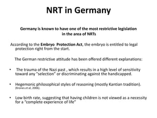 NRT in GermanyGermany is known to have one of the most restrictive legislationin the area of NRTsAccording to the Embryo  Protection Act, the embryo is entitled to legal protection right from the start. The German restrictive attitude has been offered different explanations:The trauma of the Nazi past , which results in a high level of sensitivity toward any "selection” or discriminating against the handicapped. Hegemonic philosophical styles of reasoning (mostly Kantian tradition).  (Kroneset al, 2006). Low birth rate, suggesting that having children is not viewed as a necessity for a “complete experience of life” 