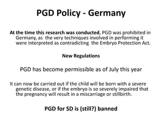 PGD Policy - GermanyAt the time this research was conducted, PGD was prohibited in Germany, as  the very techniques involved in performing it were interpreted as contradicting  the Embryo Protection Act. New RegulationsPGD has become permissible as of July this year It can now be carried out if the child will be born with a severe genetic disease, or if the embryo is so severely impaired that the pregnancy will result in a miscarriage or stillbirth.PGD for SD is (still?) banned 