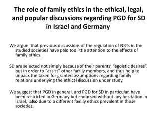 The role of family ethics in the ethical, legal, and popular discussions regarding PGD for SD in Israel and Germany We argue  that previous discussions of the regulation of NRTs in the studied societies have paid too little attention to the effects of family ethics.SD are selected not simply because of their parents’ “egoistic desires”, but in order to “assist” other family members, and thus help to unpack the taken for granted assumptions regarding family relations underlying the ethical discussion under study.We suggest that PGD in general, and PGD for SD in particular, have been restricted in Germany but endorsed without any hesitation in Israel, also due to a different family ethics prevalent in those societies.