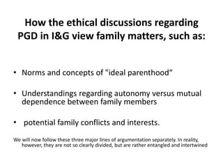 How the ethical discussions regarding PGD in I&G view family matters, such as:Norms and concepts of "ideal parenthood“Understandings regarding autonomy versus mutual dependence between family members potential family conflicts and interests. We will now follow these three major lines of argumentation separately. In reality, however, they are not so clearly divided, but are rather entangled and intertwined