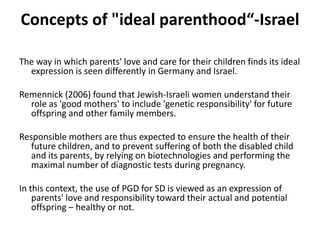 Concepts of "ideal parenthood“-IsraelThe way in which parents' love and care for their children finds its ideal expression is seen differently in Germany and Israel. Remennick(2006) found that Jewish-Israeli women understand their role as 'good mothers' to include 'genetic responsibility' for future offspring and other family members. Responsible mothers are thus expected to ensure the health of their future children, and to prevent suffering of both the disabled child and its parents, by relying on biotechnologies and performing the maximal number of diagnostic tests during pregnancy. In this context, the use of PGD for SD is viewed as an expression of parents' love and responsibility toward their actual and potential offspring – healthy or not.