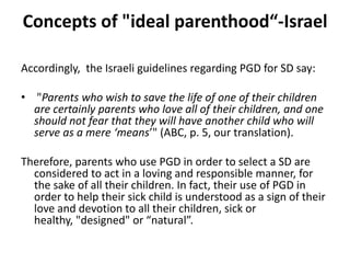 Concepts of "ideal parenthood“-IsraelAccordingly,  the Israeli guidelines regarding PGD for SD say: "Parents who wish to save the life of one of their children are certainly parents who love all of their children, and one should not fear that they will have another child who will serve as a mere ‘means’" (ABC, p. 5, our translation). Therefore, parents who use PGD in order to select a SD are considered to act in a loving and responsible manner, for the sake of all their children. In fact, their use of PGD in order to help their sick child is understood as a sign of their love and devotion to all their children, sick or healthy, "designed" or “natural”. 