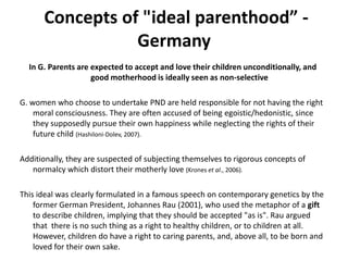  Concepts of "ideal parenthood” -GermanyIn G. Parents are expected to accept and love their children unconditionally, and  good motherhood is ideally seen as non-selectiveG. women who choose to undertake PND are held responsible for not having the right moral consciousness. They are often accused of being egoistic/hedonistic, since they supposedly pursue their own happiness while neglecting the rights of their future child (Hashiloni-Dolev, 2007).Additionally, they are suspected of subjecting themselves to rigorous concepts of normalcy which distort their motherly love (Kroneset al., 2006). This ideal was clearly formulated in a famous speech on contemporary genetics by the former German President, Johannes Rau (2001), who used the metaphor of a gift to describe children, implying that they should be accepted "as is". Rau argued that  there is no such thing as a right to healthy children, or to children at all. However, children do have a right to caring parents, and, above all, to be born and loved for their own sake.
