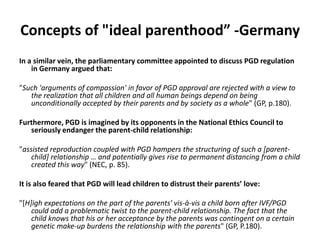Concepts of "ideal parenthood” -GermanyIn a similar vein, the parliamentary committee appointed to discuss PGD regulation in Germany argued that:"Such 'arguments of compassion' in favor of PGD approval are rejected with a view to the realization that all children and all human beings depend on being unconditionally accepted by their parents and by society as a whole" (GP, p.180). Furthermore, PGD is imagined by its opponents in the National Ethics Council to seriously endanger the parent-child relationship: "assisted reproduction coupled with PGD hampers the structuring of such a [parent-child] relationship … and potentially gives rise to permanent distancing from a child created this way" (NEC, p. 85). It is also feared that PGD will lead children to distrust their parents’ love: "[H]igh expectations on the part of the parents' vis-à-vis a child born after IVF/PGD could add a problematic twist to the parent-child relationship. The fact that the child knows that his or her acceptance by the parents was contingent on a certain genetic make-up burdens the relationship with the parents" (GP, P.180).