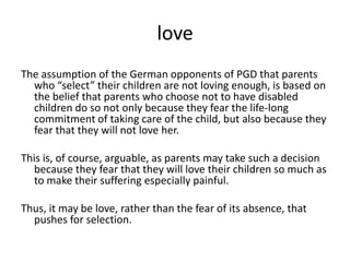 loveThe assumption of the German opponents of PGD that parents who “select” their children are not loving enough, is based on the belief that parents who choose not to have disabled children do so not only because they fear the life-long commitment of taking care of the child, but also because they fear that they will not love her.This is, of course, arguable, as parents may take such a decision because they fear that they will love their children so much as to make their suffering especially painful.Thus, it may be love, rather than the fear of its absence, that pushes for selection.