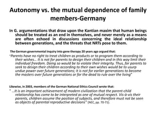 Autonomy vs. the mutual dependence of family members-GermanyIn G. argumentations that draw upon the Kantian maxim that human beings should be treated as an end in themselves, and never merely as a means are often echoed in discussions concerning the ideal relationship between generations, and the threats that NRTs pose to them.  The German governmental inquiry into gene therapy 20 years ago argued that:“Parents have no right to treat children as products or to program them according to their wishes… It is not for parents to design their children and in this way limit their individual freedom. Doing so would be to violate their integrity. Thus, for parents to seek to design their children according to their own wishes would be to usurp undue power over future generations; it is not for earlier generations to become the masters over future generations or for the dead to rule over the living”Likewise, in 2003, members of the German National Ethics Council wrote that: " …It is an important achievement of modern civilization that the parent-child relationship has come to be interpreted as one of mutual respect. Vis-à-vis their parents, children assume the position of subjects, and therefore must not be seen as objects of parental reproductive decisions"(NEC, pp. 70-71).