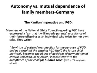 Autonomy vs. mutual dependence of family members-GermanyThe Kantian imperative and PGD:Members of the National Ethics Council regarding PGD have expressed a fear that it will impede parents' acceptance of their future offspring as an individual who exists for her own sake. They write:" By virtue of assisted reproduction for the purpose of PGD and as a result of the ensuing PGD itself, the future child inevitably becomes the object of decisions (determination of criteria, selection, or rejection) inconsistent with the acceptance of the child for his own sake" (NEC, p. 71, emphasis added). 