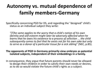 Autonomy vs. mutual dependence of family members-GermanySpecifically concerning PGD for DS, and regarding the "designed" child's status as an individual subject they write:"[T]he same applies to the worry that a child's notion of his own identity and self-esteem might later be adversely affected when he learns that he owes his existence to a process of selection ... the child subsequently comes to feel that he exists not for his own sake but only to serve as a donor of a particular tissue for a sick sibling" (NEC, p.85). The opponents of PGD in Germany primarily view embryos as potential isolated subjects, independent of their embeddings in a family. In consequence, they argue that future parents should never be allowed to design their children in order to satisfy their own needs or desires, as to do so would violate the future child's rights as a subject. 